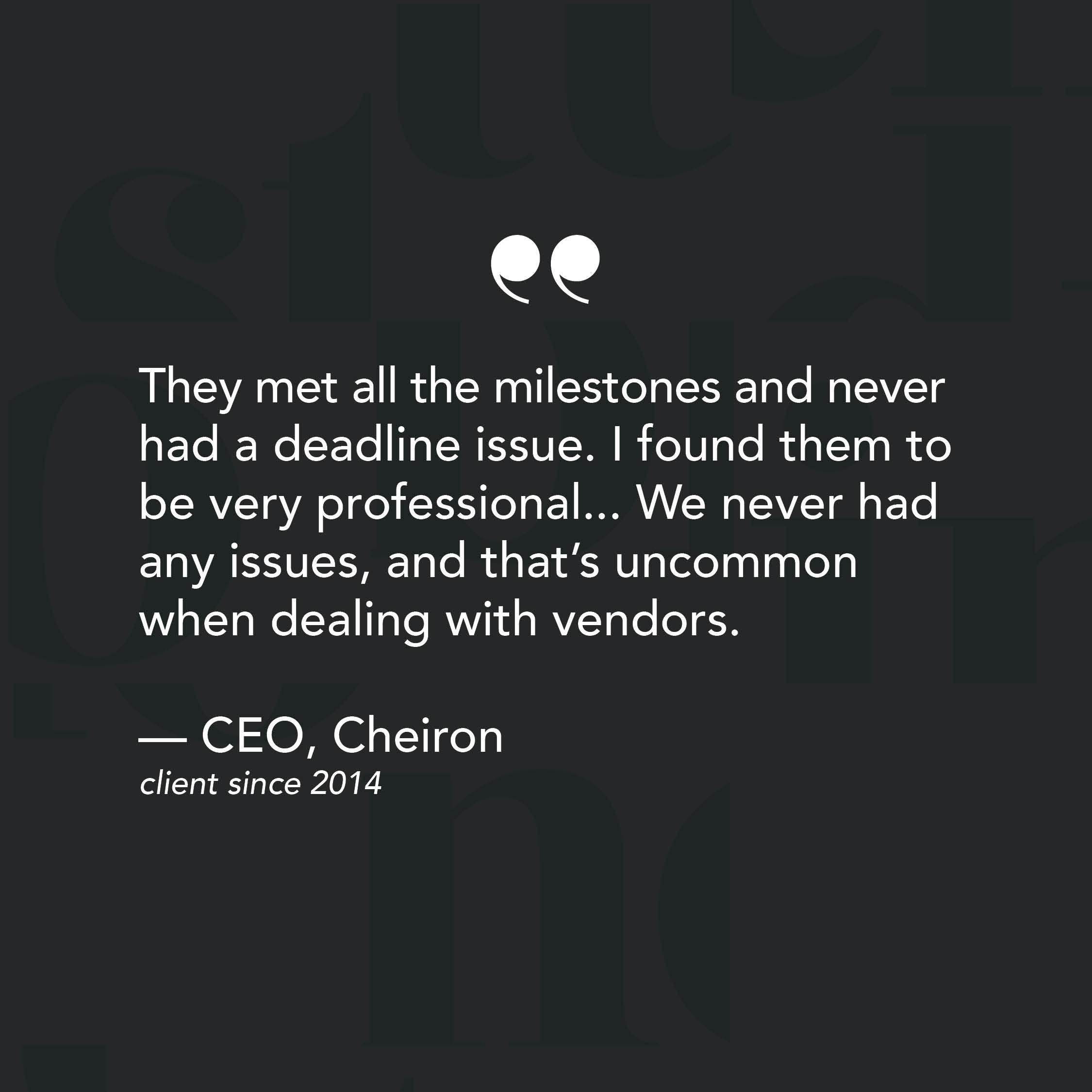 They met all the milestones and never had a deadline issue. I found them to be very professional... We never had any issues, and that’s uncommon when dealing with vendors. - Review from CEO of Cheiron