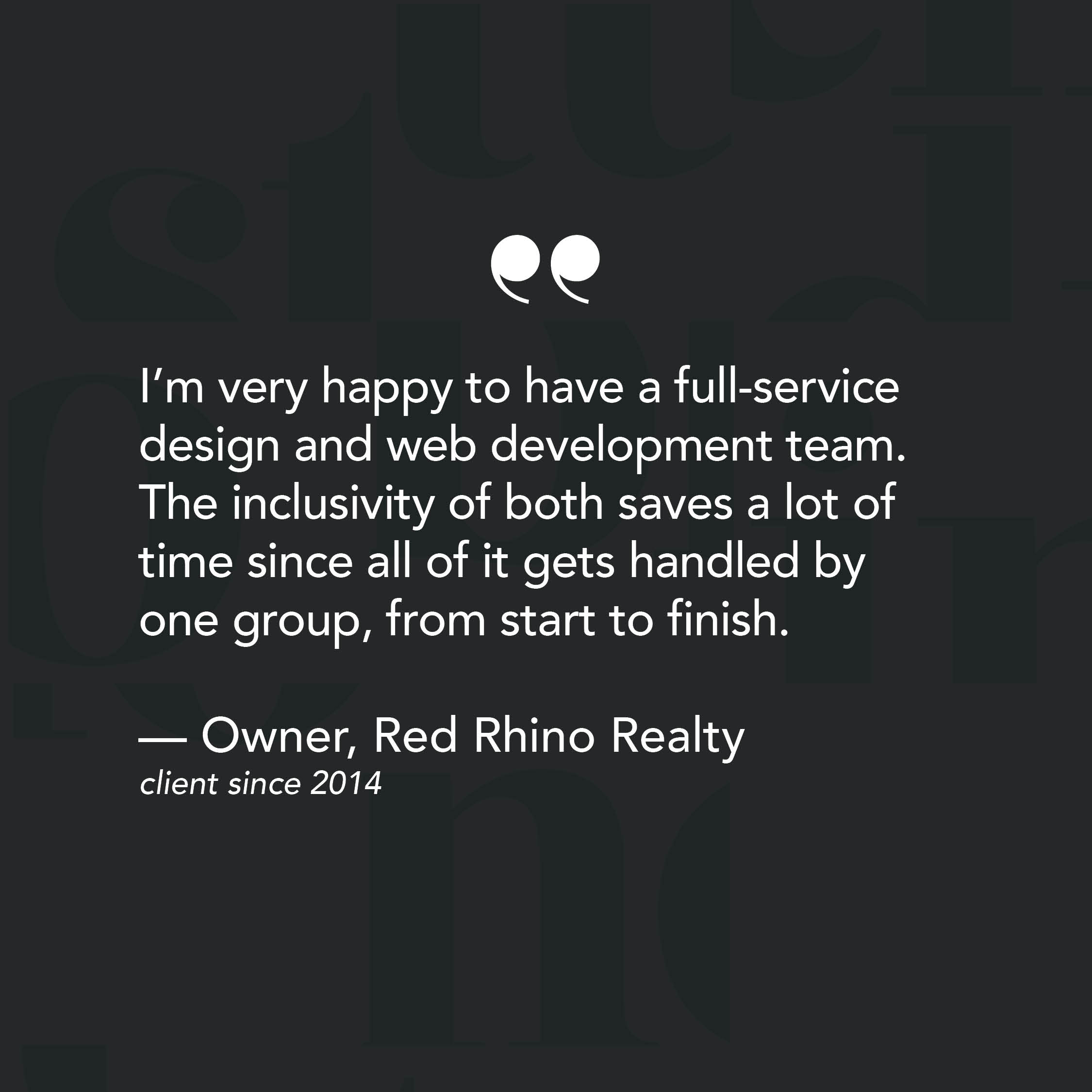 I’m very happy to have a full-service design and web development team. The inclusivity of both saves a lot of time since all of it gets handled by one group, from start to finish. - Review from CEO of Red Rhino