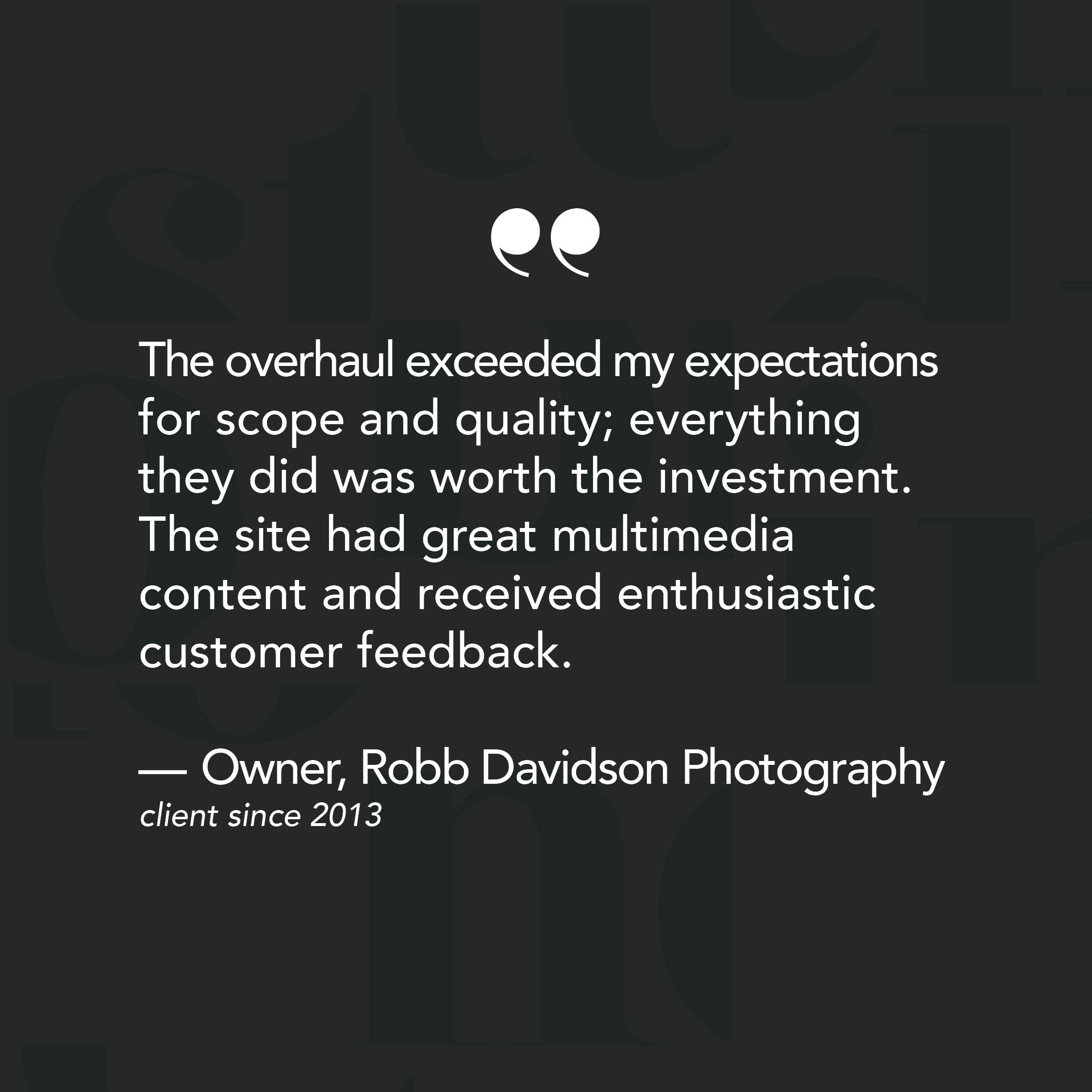 The overhaul exceeded my expectations for scope and quality; everything they did was worth the investment. The site had great multimedia content and received enthusiastic customer feedback. - Review from Owner of Robb Davidson Photography